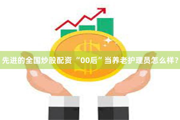 先进的全国炒股配资 “00后”当养老护理员怎么样？