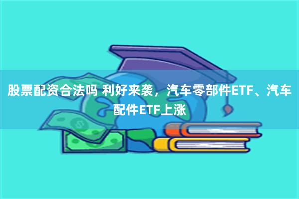 股票配资合法吗 利好来袭，汽车零部件ETF、汽车配件ETF上涨