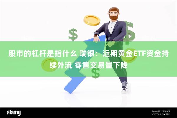 股市的杠杆是指什么 瑞银：近期黄金ETF资金持续外流 零售交易量下降