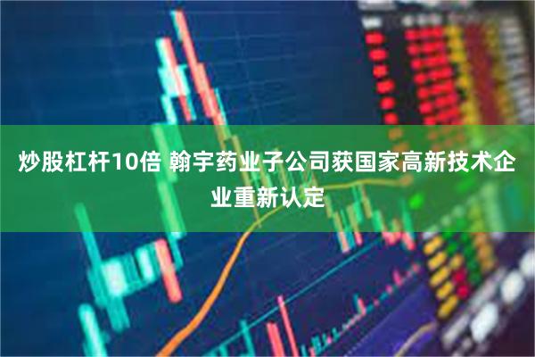 炒股杠杆10倍 翰宇药业子公司获国家高新技术企业重新认定