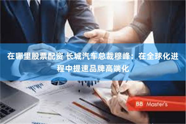 在哪里股票配资 长城汽车总裁穆峰：在全球化进程中提速品牌高端化