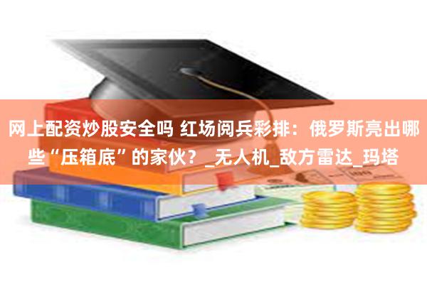 网上配资炒股安全吗 红场阅兵彩排：俄罗斯亮出哪些“压箱底”的家伙？_无人机_敌方雷达_玛塔