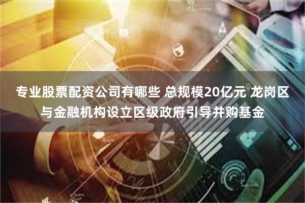 专业股票配资公司有哪些 总规模20亿元 龙岗区与金融机构设立区级政府引导并购基金