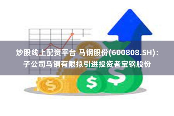 炒股线上配资平台 马钢股份(600808.SH)：子公司马钢有限拟引进投资者宝钢股份