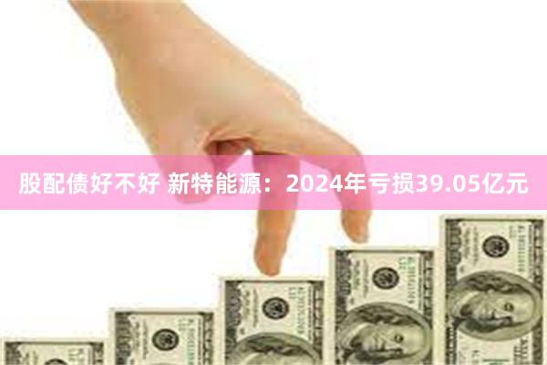股配债好不好 新特能源：2024年亏损39.05亿元