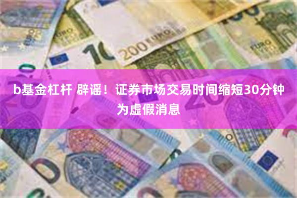b基金杠杆 辟谣！证券市场交易时间缩短30分钟为虚假消息