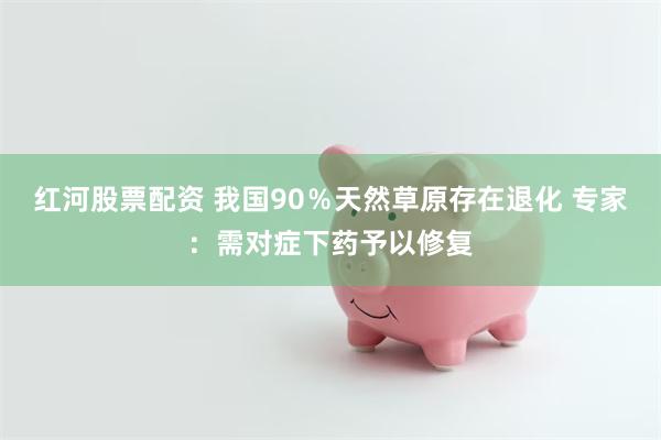 红河股票配资 我国90％天然草原存在退化 专家：需对症下药予以修复