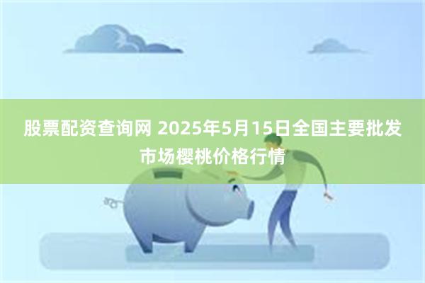 股票配资查询网 2025年5月15日全国主要批发市场樱桃价格行情
