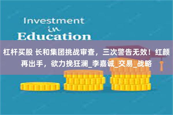 杠杆买股 长和集团挑战审查，三次警告无效！红颜再出手，欲力挽狂澜_李嘉诚_交易_战略