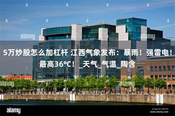 5万炒股怎么加杠杆 江西气象发布：暴雨！强雷电！最高36℃！_天气_气温_陶含