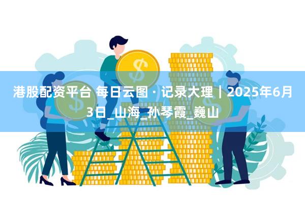 港股配资平台 每日云图 · 记录大理｜2025年6月3日_山海_孙琴霞_巍山