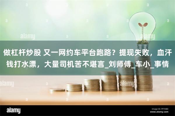 做杠杆炒股 又一网约车平台跑路？提现失败，血汗钱打水漂，大量司机苦不堪言_刘师傅_车小_事情