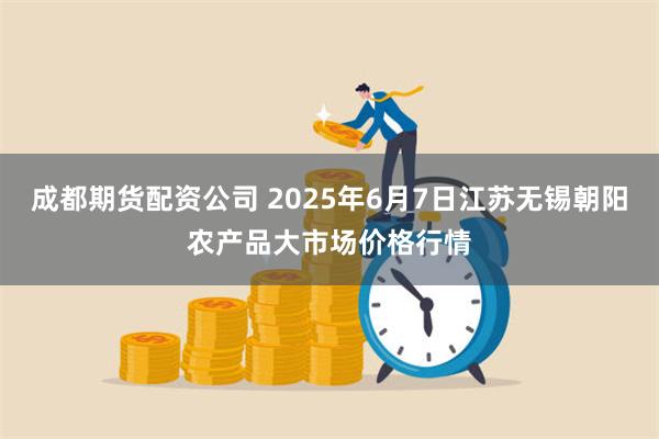 成都期货配资公司 2025年6月7日江苏无锡朝阳农产品大市场价格行情