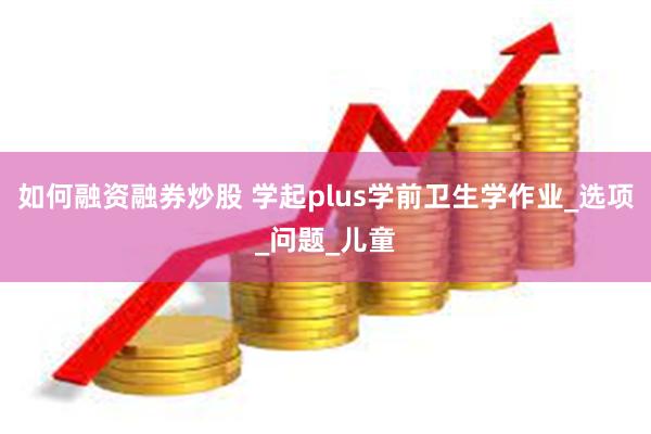 如何融资融券炒股 学起plus学前卫生学作业_选项_问题_儿童