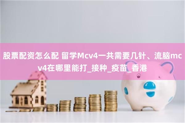 股票配资怎么配 留学Mcv4一共需要几针、流脑mcv4在哪里能打_接种_疫苗_香港