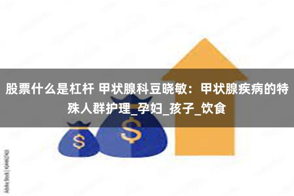 股票什么是杠杆 甲状腺科豆晓敏：甲状腺疾病的特殊人群护理_孕妇_孩子_饮食