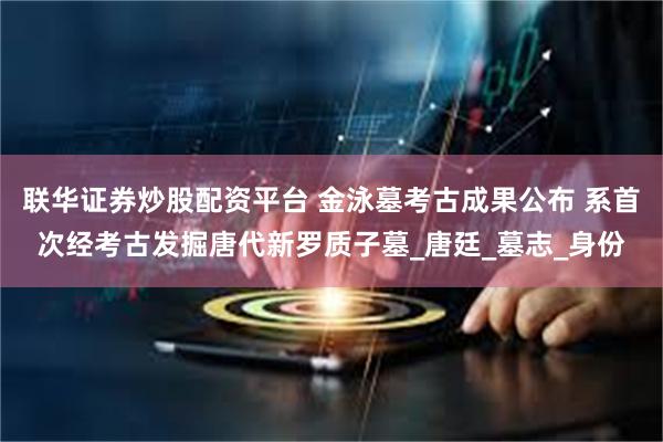 联华证券炒股配资平台 金泳墓考古成果公布 系首次经考古发掘唐代新罗质子墓_唐廷_墓志_身份