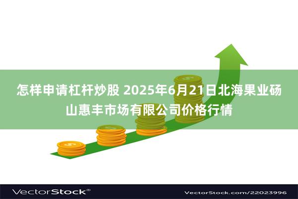 怎样申请杠杆炒股 2025年6月21日北海果业砀山惠丰市场有限公司价格行情