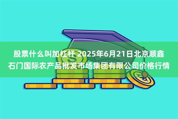 股票什么叫加杠杆 2025年6月21日北京顺鑫石门国际农产品批发市场集团有限公司价格行情