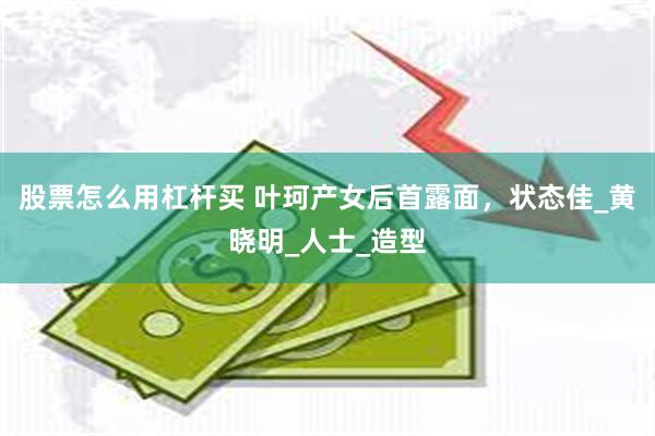 股票怎么用杠杆买 叶珂产女后首露面，状态佳_黄晓明_人士_造型